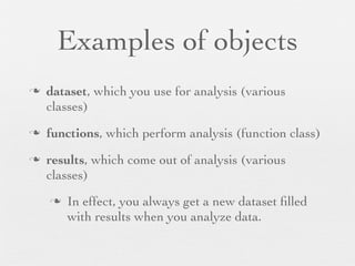 Examples of objects
n   dataset, which you use for analysis (various
     classes)
n   functions, which perform analysis (function class)
n   results, which come out of analysis (various
     classes)
     n   In effect, you always get a new dataset ﬁlled
          with results when you analyze data.
 