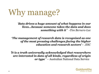 Why manage?
         ‘data drives a huge amount of what happens in our
             lives…because someone takes the data and does
                         something with it’ -Tim Berners-Lee

      ‘The management of research data is recognised as one
            of the most pressing challenges facing the higher
                       education and research sectors’ - JISC

     ‘It is a truth universally acknowledged that researchers
       are interested in data of all kinds, regardless of origin
                       or type’ – Australian National Data Service



10
 