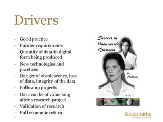 Drivers
– Good practice
– Funder requirements
– Quantity of data in digital
  form being produced
– New technologies and
  practices
– Danger of obsolescence, loss
  of data, integrity of the data
– Follow up projects
– Data can be of value long
  after a research project
– Validation of research
– Full economic return
11
 