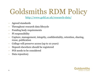 Goldsmiths RDM Policy
                 http://www.gold.ac.uk/research-data/

–    Agreed standards
–    Throughout research data lifecycle
–    Funding body requirements
–    PI responsibility
–    Capture, management, integrity, confidentiality, retention, sharing,
     reuse, publication
–    College will preserve access (up to 10 years)
–    Deposit elsewhere should be registered
–    FOI needs to be considered
–    Data repository




13
 