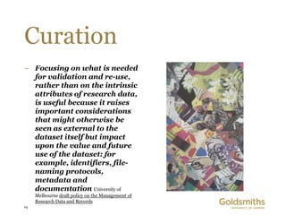 Curation
– Focusing on what is needed
  for validation and re-use,
  rather than on the intrinsic
  attributes of research data,
  is useful because it raises
  important considerations
  that might otherwise be
  seen as external to the
  dataset itself but impact
  upon the value and future
  use of the dataset: for
  example, identifiers, file-
  naming protocols,
  metadata and
  documentation University of
     Melbourne draft policy on the Management of
     Research Data and Records
14
 