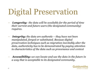 Digital Preservation
– Longevity: the data will be available for the period of time
  their current and future users (the designated community)
  requires.

– Integrity: the data are authentic – they have not been
  manipulated, forged or substituted. Because digital
  preservation techniques such as migration inevitably alter the
  data, authenticity has to be demonstrated by paying attention
  to characteristics of the data such as provenance and context

– Accessibility: we can locate and use the data in the future in
  a way that is acceptable to its designated community.


17
 