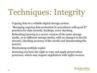 Techniques: Integrity
– Copying data to a reliable digital storage system
– Managing ongoing data protection in accordance with good IT
  practices for data security, backups, error checking
– Refreshing (moving to a newer version of the same storage
  media, or to different storage media, with no changes to the bit
  stream), checking accuracy of the results and documenting the
  process
– Maintaining multiple copies
– Ensuring you have the right to copy and apply preservation
  processes, which may require negotiation with rights owners.




18
 