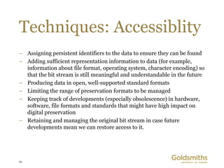 Techniques: Accessiblity
– Assigning persistent identifiers to the data to ensure they can be found
– Adding sufficient representation information to data (for example,
  information about file format, operating system, character encoding) so
  that the bit stream is still meaningful and understandable in the future
– Producing data in open, well-supported standard formats
– Limiting the range of preservation formats to be managed
– Keeping track of developments (especially obsolescence) in hardware,
  software, file formats and standards that might have high impact on
  digital preservation
– Retaining and managing the original bit stream in case future
  developments mean we can restore access to it.




19
 