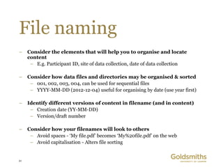 File naming
–    Consider the elements that will help you to organise and locate
     content
      – E.g. Participant ID, site of data collection, date of data collection

–    Consider how data files and directories may be organised & sorted
      – 001, 002, 003, 004, can be used for sequential files
      – YYYY-MM-DD (2012-12-04) useful for organising by date (use year first)

–    Identify different versions of content in filename (and in content)
      – Creation date (YY-MM-DD)
      – Version/draft number

–    Consider how your filenames will look to others
      – Avoid spaces - ‘My file.pdf’ becomes ‘My%20file.pdf’ on the web
      – Avoid capitalisation - Alters file sorting


21
 