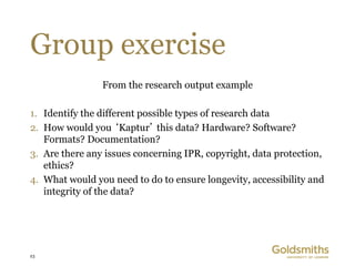 Group exercise
                From the research output example

1. Identify the different possible types of research data
2. How would you ‘Kaptur’ this data? Hardware? Software?
   Formats? Documentation?
3. Are there any issues concerning IPR, copyright, data protection,
   ethics?
4. What would you need to do to ensure longevity, accessibility and
   integrity of the data?




23
 