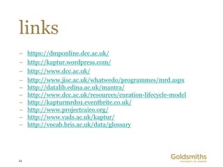 links
–    https://dmponline.dcc.ac.uk/
–    http://kaptur.wordpress.com/
–    http://www.dcc.ac.uk/
–    http://www.jisc.ac.uk/whatwedo/programmes/mrd.aspx
–    http://datalib.edina.ac.uk/mantra/
–    http://www.dcc.ac.uk/resources/curation-lifecycle-model
–    http://kapturmrd01.eventbrite.co.uk/
–    http://www.projectcairo.org/
–    http://www.vads.ac.uk/kaptur/
–    http://vocab.bris.ac.uk/data/glossary




24
 