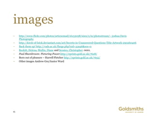 images
–    http://www.flickr.com/photos/articnomad/16153058/sizes/z/in/photostream/ - joshua Davis
     Photography
–    http://kirok-of-lstok.deviantart.com/art/Secrets-in-Unanswered-Questions-Title-Artwork-290260406
–    Back them up! http://vads.ac.uk/flarge.php?uid=33946&sos=0
–    Reckitt, Helena, Mullin, Diane and Scoates, Christopher. 0001.
–    Paul Shambroom: Picturing Power.http://eprints.gold.ac.uk/7628/
–    Born out of pleasure – Harrell Fletcher http://eprints.gold.ac.uk/7655/
–    Other images Andrew Gra/Janice Ward




25
 