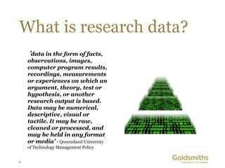 What is research data?
    ‘data in the form of facts,
    observations, images,
    computer program results,
    recordings, measurements
    or experiences on which an
    argument, theory, test or
    hypothesis, or another
    research output is based.
    Data may be numerical,
    descriptive, visual or
    tactile. It may be raw,
    cleaned or processed, and
    may be held in any format
    or media’ - Queensland University
    of Technology Management Policy


3
 