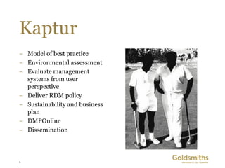 Kaptur
– Model of best practice
– Environmental assessment
– Evaluate management
  systems from user
  perspective
– Deliver RDM policy
– Sustainability and business
  plan
– DMPOnline
– Dissemination



4
 