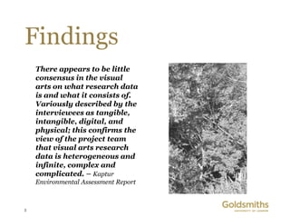 Findings
    There appears to be little
    consensus in the visual
    arts on what research data
    is and what it consists of.
    Variously described by the
    interviewees as tangible,
    intangible, digital, and
    physical; this confirms the
    view of the project team
    that visual arts research
    data is heterogeneous and
    infinite, complex and
    complicated. – Kaptur
    Environmental Assessment Report



5
 