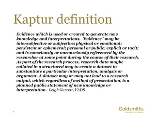 Kaptur definition
    Evidence which is used or created to generate new
    knowledge and interpretations. ‘Evidence’ may be
    intersubjective or subjective; physical or emotional;
    persistent or ephemeral; personal or public; explicit or tacit;
    and is consciously or unconsciously referenced by the
    researcher at some point during the course of their research.
    As part of the research process, research data maybe
    collated in a structured way to create a dataset to
    substantiate a particular interpretation, analysis or
    argument. A dataset may or may not lead to a research
    output, which regardless of method of presentation, is a
    planned public statement of new knowledge or
    interpretation– Leigh Garrett, VADS




7
 