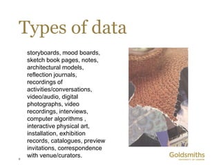 Types of data
    storyboards, mood boards,
    sketch book pages, notes,
    architectural models,
    reflection journals,
    recordings of
    activities/conversations,
    video/audio, digital
    photographs, video
    recordings, interviews,
    computer algorithms ,
    interactive physical art,
    installation, exhibition
    records, catalogues, preview
    invitations, correspondence
9
    with venue/curators.
 