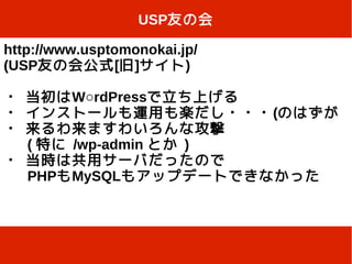 USP友の会

http://www.usptomonokai.jp/
(USP友の会公式[旧]サイト)

・ 当初はW○rdPressで立ち上げる
・ インストールも運用も楽だし・・・ (のはずが
・ 来るわ来ますわいろんな攻撃
  ( 特に /wp-admin とか )
・ 当時は共用サーバだったので
  PHPもMySQLもアップデートできなかった
 
