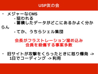 USP友の会

・ メジャーなCMS
    - 狙われる
    - 蓄積したデータがどこにあるかよく分か
らん
    - てか、うちらシェル集団

   会長がフラストレーション溜め込み
      会員を殺傷する事案多数

・ 旧サイトが攻撃をくらったときに怒り爆発 ->
　　1日でコーディング -> 利用
 