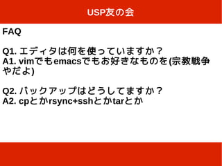 USP友の会

FAQ

Q1. エディタは何を使っていますか？
A1. vimでもemacsでもお好きなものを(宗教戦争
やだよ)

Q2. バックアップはどうしてますか？
A2. cpとかrsync+sshとかtarとか
 