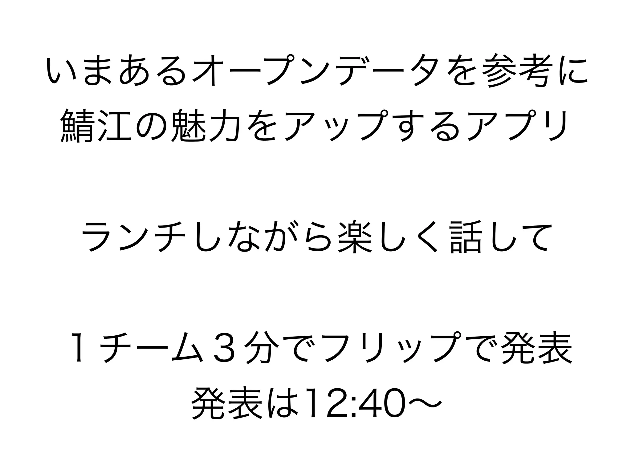 いまあるオープンデータを参考に
鯖江の魅力をアップするアプリ


ランチしながら楽しく話して


１チーム３分でフリップで発表
    発表は12:40∼
 