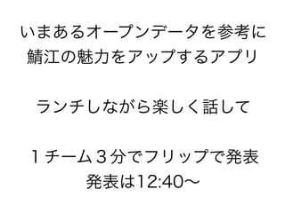 いまあるオープンデータを参考に
鯖江の魅力をアップするアプリ


ランチしながら楽しく話して


１チーム３分でフリップで発表
    発表は12:40∼
 