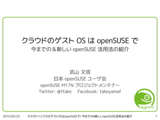 クラウドのゲスト OS は openSUSE で
               今までの＆新しい openSUSE 活用法の紹介



                              武山 文信
                         日本 openSUSE ユーザ会
                    openSUSE M17N プロジェクトメンテナー
                   Twitter: @ftake Facebook: takeyamaf




2013/02/23    クラウドインフラのゲストOSはopenSUSEで! 今までの&新しいopenSUSE活用法の紹介   1
 
