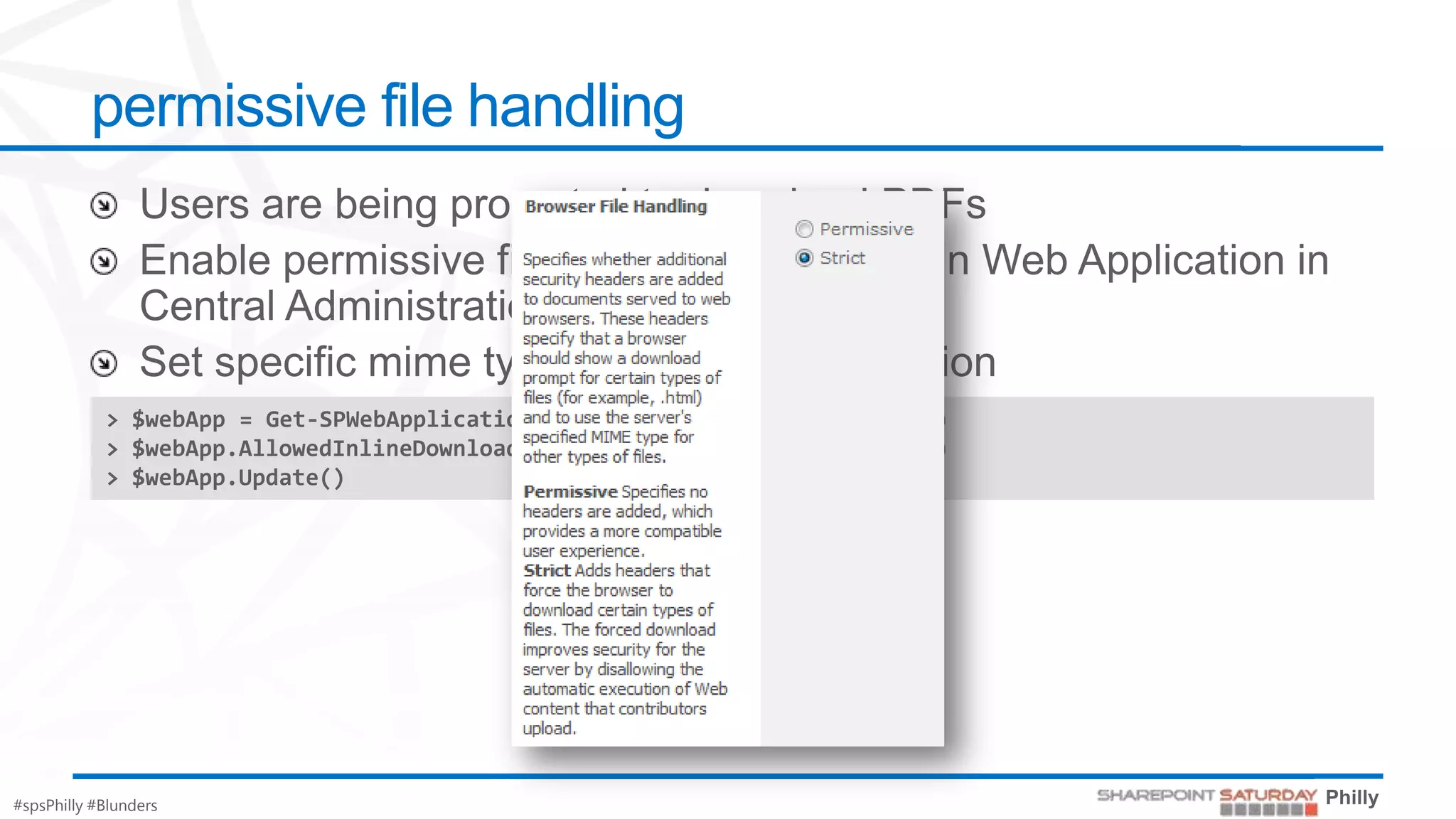 permissive file handling



            > $webApp = Get-SPWebApplication("http://intranet.contoso.com")
            > $webApp.AllowedInlineDownloadMimeTypes.Add("application/pdf")
            > $webApp.Update()




#spsPhilly #Blunders
 