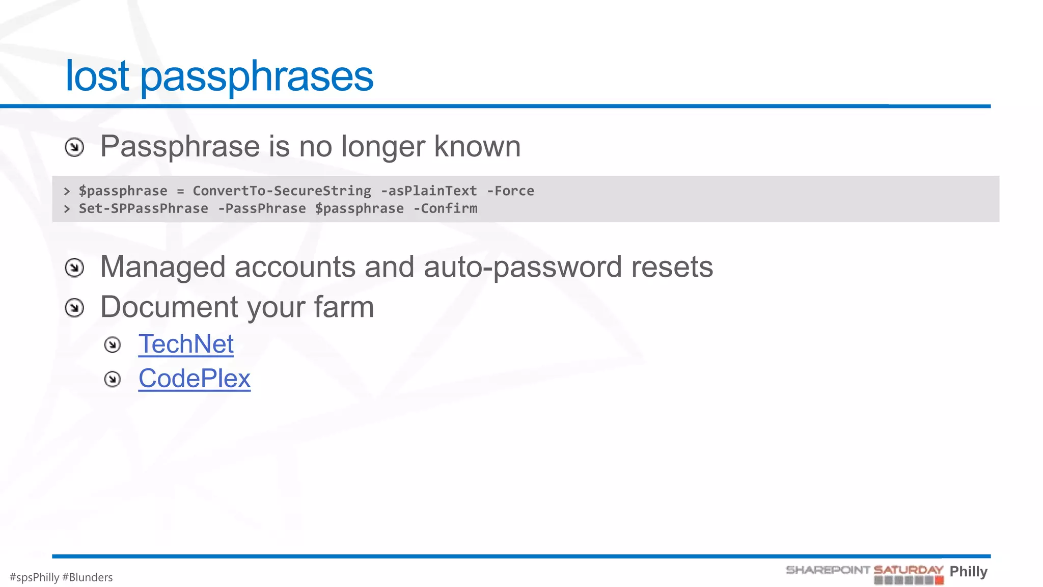 lost passphrases

          > $passphrase = ConvertTo-SecureString -asPlainText -Force
          > Set-SPPassPhrase -PassPhrase $passphrase -Confirm




                       TechNet
                       CodePlex




#spsPhilly #Blunders
 
