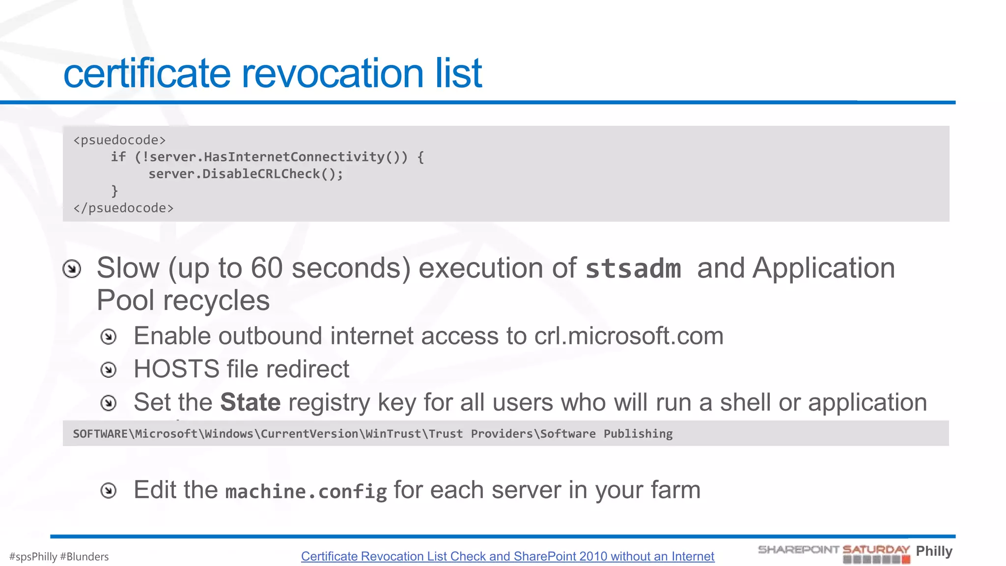 certificate revocation list
            <psuedocode>
                 if (!server.HasInternetConnectivity()) {
                      server.DisableCRLCheck();
                 }
            </psuedocode>




            SOFTWAREMicrosoftWindowsCurrentVersionWinTrustTrust ProvidersSoftware Publishing




#spsPhilly #Blunders                        Certificate Revocation List Check and SharePoint 2010 without an Internet
 