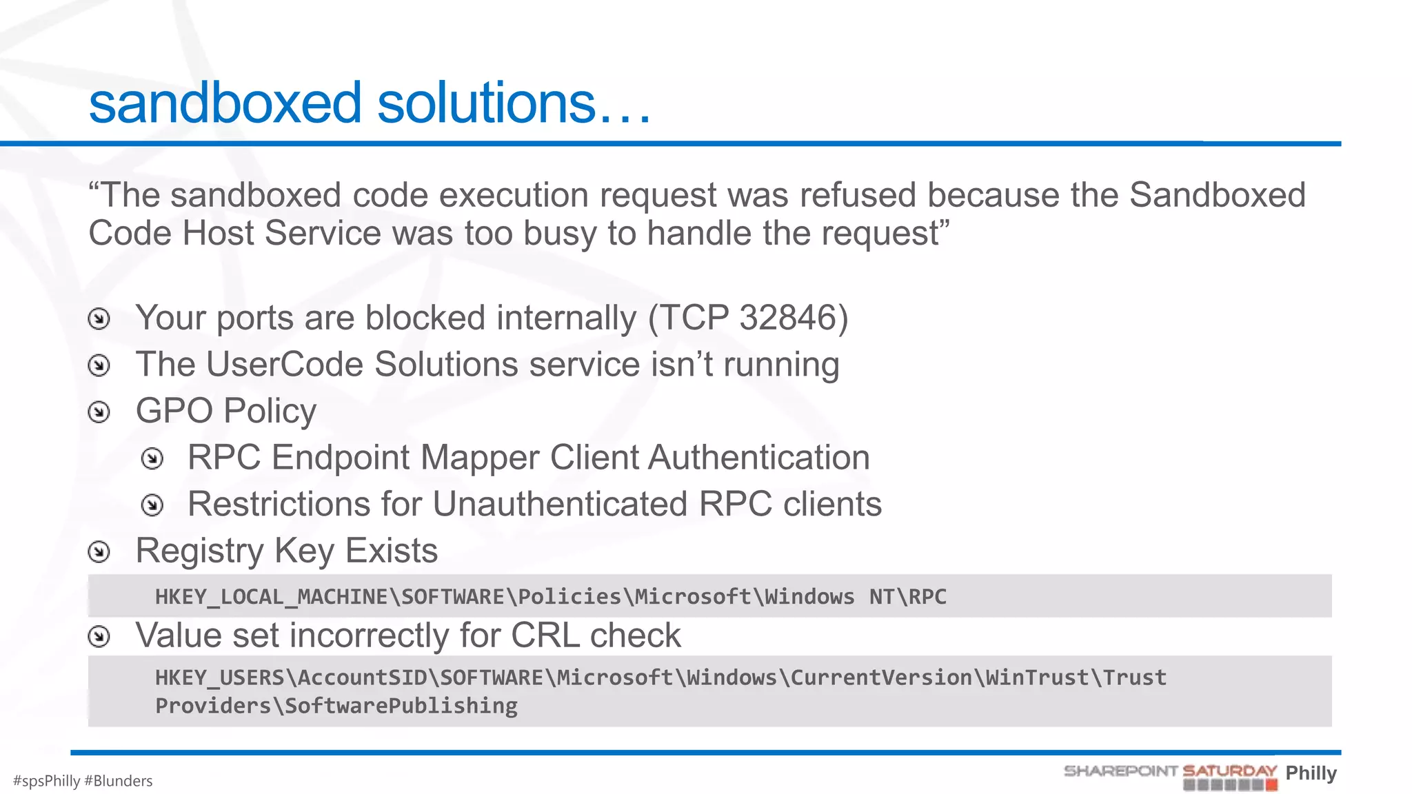 sandboxed solutions…




                       HKEY_LOCAL_MACHINESOFTWAREPoliciesMicrosoftWindows NTRPC


                       HKEY_USERSAccountSIDSOFTWAREMicrosoftWindowsCurrentVersionWinTrustTrust
                       ProvidersSoftwarePublishing


#spsPhilly #Blunders
 