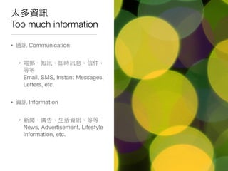 太多資訊
Too much information
• 通訊 Communication
• 電郵，短訊，即時訊息，信件，
等等
Email, SMS, Instant Messages,
Letters, etc.
• 資訊 Information
• 新聞，廣告，⽣生活資訊，等等
News, Advertisement, Lifestyle
Information, etc.
 