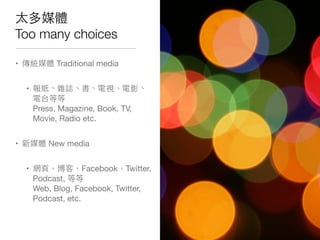 太多媒體
Too many choices
• 傳統媒體 Traditional media
• 報紙、雜誌、書、電視、電影、
電台等等
Press, Magazine, Book, TV,
Movie, Radio etc.
• 新媒體 New media
• 網⾴頁，博客，Facebook，Twitter,
Podcast, 等等
Web, Blog, Facebook, Twitter,
Podcast, etc.
 