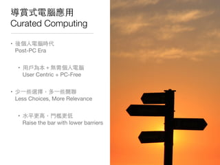 導賞式電腦應⽤用
Curated Computing
• 後個⼈人電腦時代
Post-PC Era
• ⽤用⼾戶為本＋無需個⼈人電腦
User Centric + PC-Free
• 少⼀一些選擇，多⼀一些關聯
Less Choices, More Relevance
• ⽔水平更⾼高，⾨門檻更低
Raise the bar with lower barriers
 