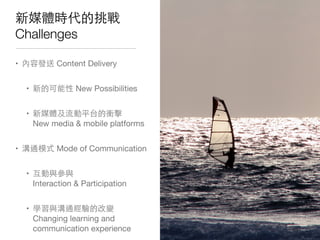 新媒體時代的挑戰
Challenges
• 內容發送 Content Delivery
• 新的可能性 New Possibilities
• 新媒體及流動平台的衝擊
New media & mobile platforms
• 溝通模式 Mode of Communication
• 互動與參與
Interaction & Participation
• 學習與溝通經驗的改變
Changing learning and
communication experience
 