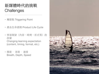 新媒體時代的挑戰
Challenges
• 觸發點 Triggering Point
• 產品⽣生命週期 Product Life Cycle
• 學習期望（內容、時間、形式等）的
改變
Changing learning expectation
(content, timing, format, etc.)
• 闊度． 深度． 速度
Breath, Depth, Speed
 