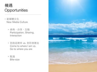 機遇
Opportunities
• 新媒體⽂文化
New Media Culture
• 參與、分享、互動
Participation, Sharing,
Interaction
• 到我這裡來 vs. 到你那裡去
Come to where I am vs.
Go to where you are
• 點滴
Bite-size
 