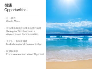 機遇
Opportunities
• 以⼀一當百
One to Many
• 同步溝通與⾮非同步溝通的協同效應
Synergy of Synchronous vs.
Asynchronous Communication
• 多元化、多向度溝通
Multi-dimensional Communication
• 賦權與傳承
Empowerment and Vision Alignment
 