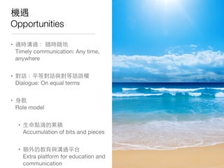 機遇
Opportunities
• 適時溝通： 隨時隨地
Timely communication: Any time,
anywhere
• 對話：平等對話與對等話語權
Dialogue: On equal terms
• ⾝身教
Role model
• ⽣生命點滴的累積
Accumulation of bits and pieces
• 額外的教育與溝通平台
Extra platform for education and
communication
 