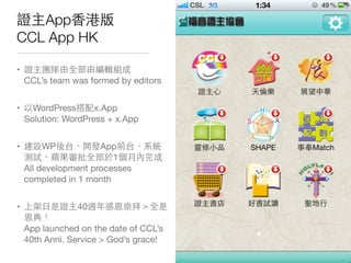 證主App⾹香港版
CCL App HK
• 證主團隊由全部由編輯組成
CCL’s team was formed by editors
• 以WordPress搭配x.App
Solution: WordPress + x.App
• 建設WP後台、開發App前台、系統
測試、蘋果審批全部於1個月內完成
All development processes
completed in 1 month
• 上架⽇日是證主40週年感恩崇拜＞全是
恩典！
App launched on the date of CCL’s
40th Anni. Service > God’s grace!
 