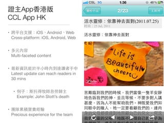 證主App⾹香港版
CCL App HK
• 跨平台⽀支援：iOS、Android、Web
Cross-platform: iOS, Android, Web
• 多元內容
Multi-faceted content
• 最新資訊能於半⼩小時內到達讀者⼿手中
Latest update can reach readers in
30 mins
• 例⼦子：斯托得牧師息勞歸主
Example: John Stott’s death
• 團隊累積寶貴經驗
Precious experience for the team
 