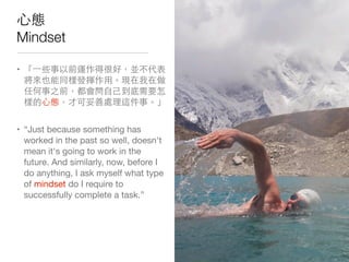 ⼼心態
Mindset
• 「⼀一些事以前運作得很好，並不代表
將來也能同樣發揮作⽤用。現在我在做
任何事之前，都會問⾃自⼰己到底需要怎
樣的⼼心態，才可妥善處理這件事。」
• “Just because something has
worked in the past so well, doesn't
mean it's going to work in the
future. And similarly, now, before I
do anything, I ask myself what type
of mindset do I require to
successfully complete a task.”
 
