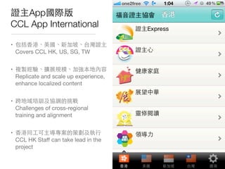 證主App國際版
CCL App International
• 包括⾹香港、美國、新加坡、台灣證主
Covers CCL HK, US, SG, TW
• 複製經驗、擴展規模、加強本地內容
Replicate and scale up experience,
enhance localized content
• 跨地域培訓及協調的挑戰
Challenges of cross-regional
training and alignment
• ⾹香港同⼯工可主導專案的策劃及執⾏行
CCL HK Staﬀ can take lead in the
project
 
