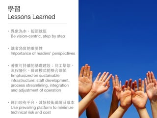 學習
Lessons Learned
• 異象為本，按部就班
Be vision-centric, step by step
• 讀者⾓角度的重要性
Importance of readers’ perspectives
• 著重可持續的基礎建設：同⼯工培訓、
流程優化、營運模式的整合調節
Emphasized on sustainable
infrastructure: staﬀ development,
process streamlining, integration
and adjustment of operation
• 運⽤用現有平台，減低技術⾵風險及成本
Use prevailing platform to minimize
technical risk and cost
 