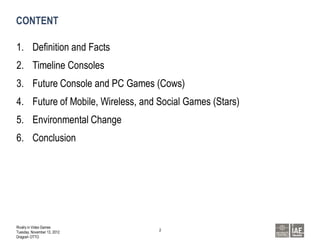 CONTENT

1. Definition and Facts
2. Timeline Consoles
3. Future Console and PC Games (Cows)
4. Future of Mobile, Wireless, and Social Games (Stars)
5. Environmental Change
6. Conclusion




Rivalry in Video Games
                                   2
Tuesday, November 13, 2012
Dragosh OTTO
 