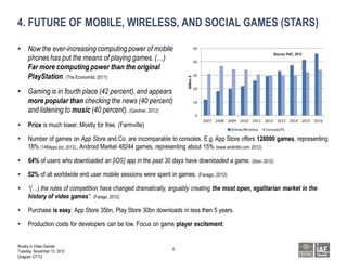 4. FUTURE OF MOBILE, WIRELESS, AND SOCIAL GAMES (STARS)

• Now the ever-increasing computing power of mobile                               50
                                                                                                                        Source: PwC, 2012
  phones has put the means of playing games. (…)                                  40
  Far more computing power than the original
  PlayStation. (The Economist, 2011)                                              30




                                                                      Billion $
• Gaming is in fourth place (42 percent), and appears                             20


  more popular than checking the news (40 percent)                                10

  and listening to music (40 percent). (Gardner, 2012)
                                                                                  0
                                                                                       2007 2008 2009 2010 2011 2012 2013 2014 2015 2016
•    Price is much lower. Mostly for free. (Farmville)
                                                                                                  Online/Wireless   Console/PC

•    Number of games on App Store and Co. are incomparable to consoles. E.g. App Store offers 128000 games, representing
     18% (148Apps.biz, 2012) , Android Market 48244 games, representing about 15% (www.androlib.com, 2012).

•    64% of users who downloaded an [iOS] app in the past 30 days have downloaded a game. (Stan, 2012)

•    52% of all worldwide end user mobile sessions were spent in games. (Farago, 2012)

•    “(…) the rules of competition have changed dramatically, arguably creating the most open, egalitarian market in the
     history of video games”. (Farago, 2012)

•    Purchase is easy. App Store 35bn, Play Store 30bn downloads in less then 5 years.

•    Production costs for developers can be low. Focus on game player excitement.


Rivalry in Video Games
                                                               6
Tuesday, November 13, 2012
Dragosh OTTO
 
