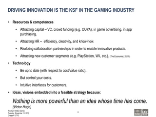 DRIVING INNOVATION IS THE KSF IN THE GAMING INDUSTRY

• Resources & competences
         • Attracting capital – VC, crowd funding (e.g. OUYA), in game advertising, in app
           purchasing.
         • Attracting HR – efficiency, creativity, and know-how.
         • Realizing collaboration partnerships in order to enable innovative products.
         • Attracting new customer segments (e.g. PlayStation, Wii, etc.). (The Economist, 2011)
• Technology
         • Be up to date (with respect to cost/value ratio).
         • But control your costs.
         • Intuitive interfaces for customers.
• Ideas, visions embedded into a feasible strategy because:

     Nothing is more powerful than an idea whose time has come.
     (Victor Hugo)
Rivalry in Video Games
                                                        8
Tuesday, November 13, 2012
Dragosh OTTO
 