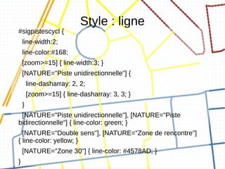Style : ligne
#sigpistescycl {
    line-width:2;
    line-color:#168;
    [zoom>=15] { line-width:3; }
    [NATURE="Piste unidirectionnelle"] {
        line-dasharray: 2, 2;
        [zoom>=15] { line-dasharray: 3, 3; }
    }
 [NATURE="Piste unidirectionnelle"], [NATURE="Piste
bidirectionnelle"] { line-color: green; }
  [NATURE="Double sens"], [NATURE="Zone de rencontre"]
{ line-color: yellow; }
    [NATURE="Zone 30"] { line-color: #4578AD; }
}
 