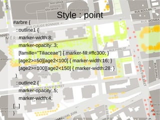 Style : point
#arbre {
  ::outline1 {
    marker-width:8;
    marker-opacity:.3;
    [famille="Tiliaceae"] { marker-fill:#ffc300; } 
    [age2>=50][age2<100] { marker-width:16; }
    [age2>=100][age2<150] { marker-width:28; }
  }
  ::outline2 {
    marker-opacity:.5;
    marker-width:4;
[...]
}
 