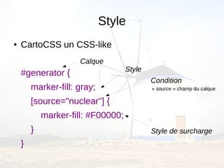 Style
●   CartoCSS un CSS-like
                     Calque
                                    Style
    #generator {
                                            Condition
        marker-fill: gray;                  « source » champ du calque

        [source="nuclear"] {
            marker-fill: #F00000;
        }                                   Style de surcharge
    }
 