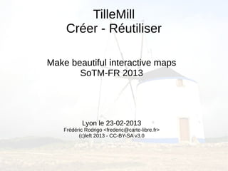 TilleMill
     Créer - Réutiliser

Make beautiful interactive maps
       SoTM-FR 2013




            Lyon le 23-02-2013
    Frédéric Rodrigo <frederic@carte-libre.fr>
          (c)left 2013 - CC-BY-SA v3.0
 