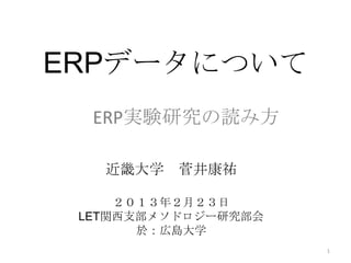 ERPデータについて
  ERP実験研究の読み方

   近畿大学 菅井康祐

     ２０１３年２月２３日
 LET関西支部メソドロジー研究部会
       於：広島大学
                     1
 