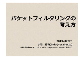 パケットフィルタリングの
パケ ト  ルタリ グ
         考え⽅

                         2013/02/23
               ⼩岩 秀和(hide@local.or.jp)
 ⼀般社団法⼈LOCAL、エストコスモ、KaigiFreaks、88nite、奥野⼀⾨
 