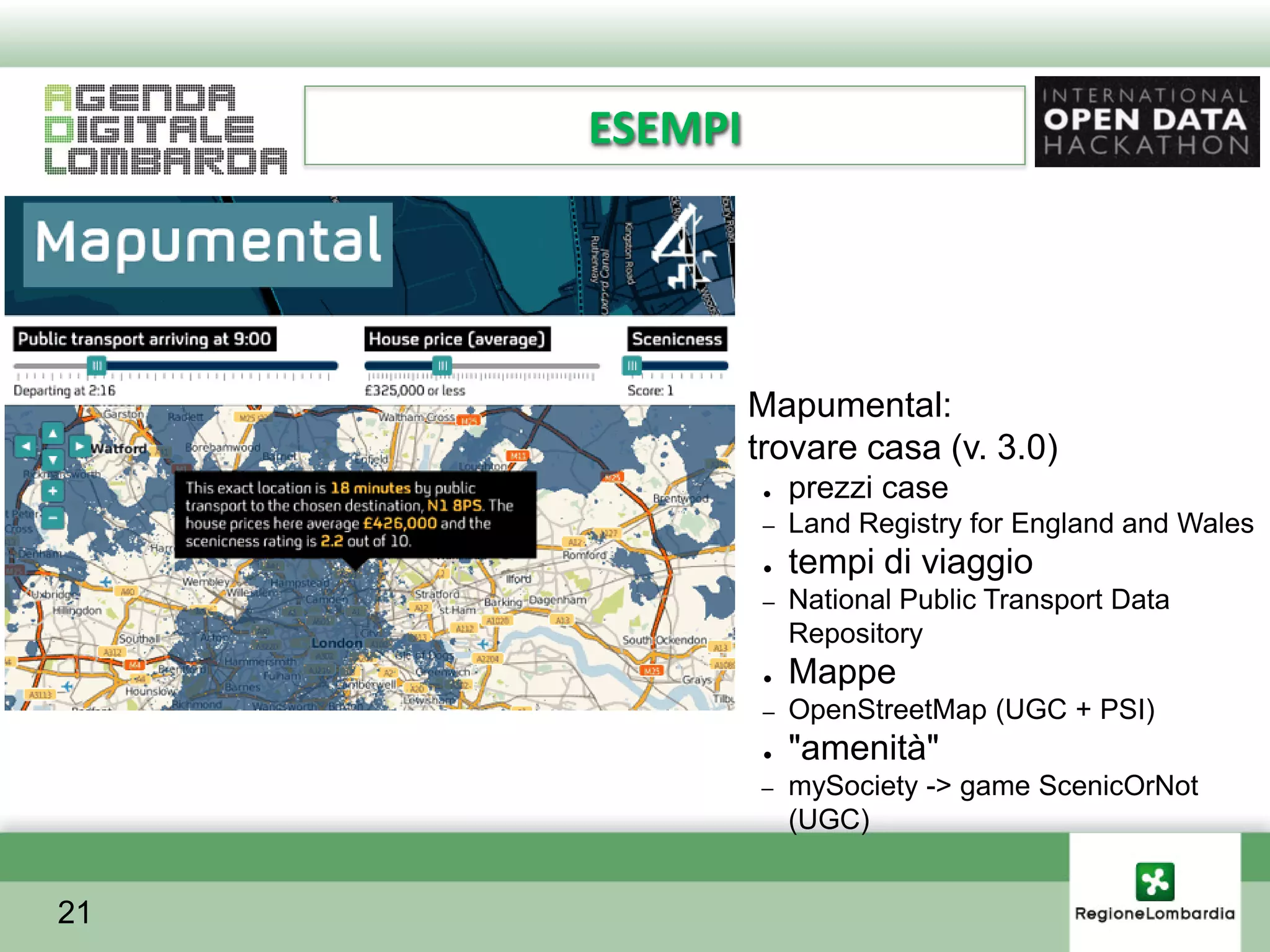 ESEMPI




         ●    Mapumental:
         ●    trovare casa (v. 3.0)
               ●   prezzi case
               –   Land Registry for England and Wales
               ●   tempi di viaggio
               –   National Public Transport Data
                   Repository
               ●   Mappe
               –   OpenStreetMap (UGC + PSI)
               ●   "amenità"
              –    mySociety -> game ScenicOrNot
                   (UGC)


21
 